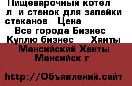 Пищеварочный котел 25 л. и станок для запайки стаканов › Цена ­ 250 000 - Все города Бизнес » Куплю бизнес   . Ханты-Мансийский,Ханты-Мансийск г.